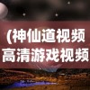 (神仙道视频高清游戏视频)探索奇幻世界，3D神仙道