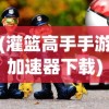 (灌篮高手手游加速器下载)灌篮高手手游加速器，游戏速度与体验的双重提升