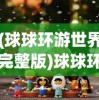 (球球环游世界完整版)球球环游世界中文版，游戏魅力与探索之旅