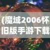 (魔域2006怀旧版手游下载安装)魔域2006怀旧版手游，重温经典，怀旧冒险的热血战场