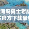 (海岛勇士老版本官方下载最新版本)海岛勇士老版本，怀旧之旅与经典探索