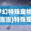 (梦幻特殊宠物精灵泡泡)特殊宠物泡泡精灵，神秘生物的魅力与独特之处