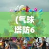 (气球塔防6免费完整版下载)气球塔防6免费完整版，战略塔防游戏的全新体验