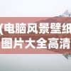 (电脑风景壁纸图片大全高清 山水)电脑风景壁纸图片，自然美景的无限展现与选择