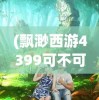(飘渺西游4399可不可以手机玩)探索奇幻之旅，4399飘渺西游手机版游戏评测与指南