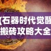 (石器时代觉醒搬砖攻略大全)石器时代觉醒搬砖攻略详解及常见问答解答