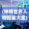 (神将世界人物图鉴大全)神将世界人物图鉴，深度解析与探索