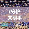 (守护文明手游攻略大全)守护文明手游攻略大全及常见问答（FAQ）