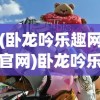 (卧龙吟乐趣网官网)卧龙吟乐趣，探寻古老文化的魅力与乐趣