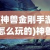 (神兽金刚手游怎么玩的)神兽金刚手游攻略，玩转神秘世界的战斗艺术