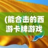 (能合击的西游卡牌游戏手机版)能合击的西游卡牌游戏，策略与冒险的新篇章