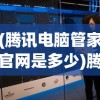 (腾讯电脑管家官网是多少)腾讯电脑管家官方，一站式电脑管理与安全保护的综合解决方案