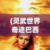 (灵武世界奇迹巴西奇迹手游)灵武世界奇迹，探索神秘奇迹的无限魅力