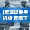 (宏源证券手机版 官网下载安装)宏源证券手机版官网，便捷交易，一触即发