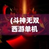 (斗神无双西游单机内购破解版)斗神无双西游单机免费版，游戏解析与常见问题解答