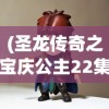 (圣龙传奇之宝庆公主22集视频)圣龙传奇之宝庆公主，古老的传说与现代的传奇