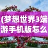 (梦想世界3端游手机版怎么下载)梦想世界3端游手机版，游戏新纪元之探索与体验