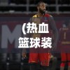 (热血篮球装备介绍)热血篮球装备大全图鉴，从入门到精通的篮球装备指南