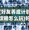 (好友养成计划攻略怎么玩)好友养成计划攻略，打造深厚的友情关系