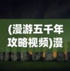 (漫游五千年攻略视频)漫游五千年攻略，探索历史长河的无尽奥秘