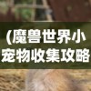 (魔兽世界小宠物收集攻略大全)魔兽世界小宠物收集全攻略，成为宠物大师的关键步骤