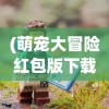 (萌宠大冒险红包版下载)萌宠大冒险红包版，游戏探索与体验