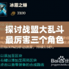 探讨战盟大乱斗最厉害三个角色：从技能组合、伤害输出及生存能力三方面全面分析