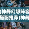 (神舞幻想阵容搭配推荐)神舞幻想阵容搭配策略，构建最佳战斗团队