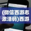 (微信西游志激活码)西游志激活码获取与使用指南