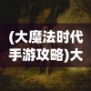(大魔法时代手游攻略)大魔法时代手游，探索奇幻世界的奥秘