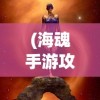 (海魂手游攻略大全图文)海魂手游攻略大全，从入门到精通的全方位指南