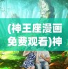 (神王座漫画免费观看)神之王座漫画，探索奇幻世界的魅力与深度