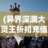 (异界深渊大灵王折扣充值)异界深渊大灵王折扣狂欢，游戏迷的福音？
