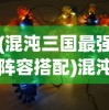 (混沌三国最强阵容搭配)混沌三国最强阵容，策略、英雄与战术的完美结合