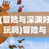 (冒险与深渊好玩吗)冒险与深渊还能玩吗，游戏现状深度解析
