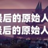 (最后的原始人吧)最后的原始人光暗系，探索神秘世界的多元视角