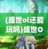 (盛世ol还能玩吗)盛世Online手游，引领新时代的虚拟世界探险之旅