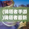 (铸塔者手游)铸塔者最新版，深度解析与常见问题解答