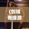 (剑域奇缘游戏攻略大全)剑域奇缘游戏，探索奇幻世界的无尽魅力