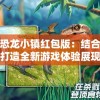 透视恐龙小镇红包版：结合现代科技打造全新游戏体验展现恐龙时代的魅力