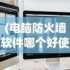 (电脑防火墙软件哪个好使些)电脑防火墙软件哪个更好使？全面解析与常见问答