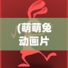 (萌萌兔动画片免费观看)萌萌兔动画，魅力四溢的虚拟世界之旅