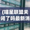 (喵星联盟关闭了吗最新消息)喵星联盟关闭的最新消息及其影响分析