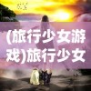 (旅行少女游戏)旅行少女强烈推荐，探索未知的奇妙之旅