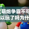 (萌炮争霸不可以玩了吗为什么)萌炮争霸无法游玩了吗？——游戏现状与未来展望