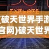 (破天世界手游官网)破天世界手游，探索奇幻游戏世界的无尽魅力