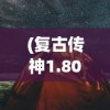 (复古传神1.80手游官网)复古传神大漠区手机版，探索与体验