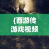 (西游传游戏视频)西游传游戏，深度探索与独特魅力