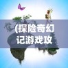 (探险奇幻记游戏攻略图文)探险奇幻记游戏全面攻略及常见问答（FAQ）