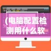 (电脑配置检测用什么软件)电脑配置检测软件哪个更好？全面解析与推荐